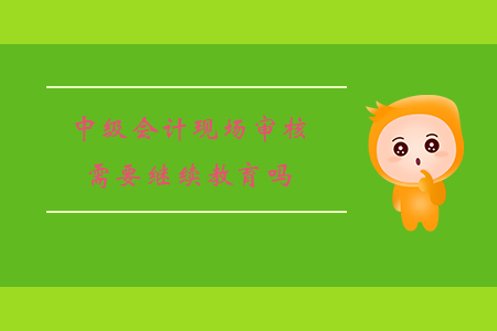 中級會計現場審核需要繼續教育嗎?