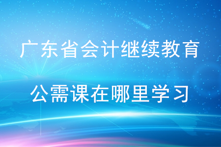 廣東省會計繼續教育公需課在哪里學習？