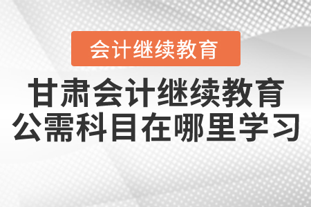 甘肅會計繼續教育公需科目在哪里學習？
