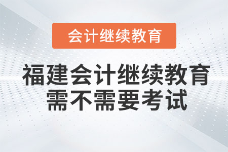 2023年福建會計繼續教育需不需要考試？